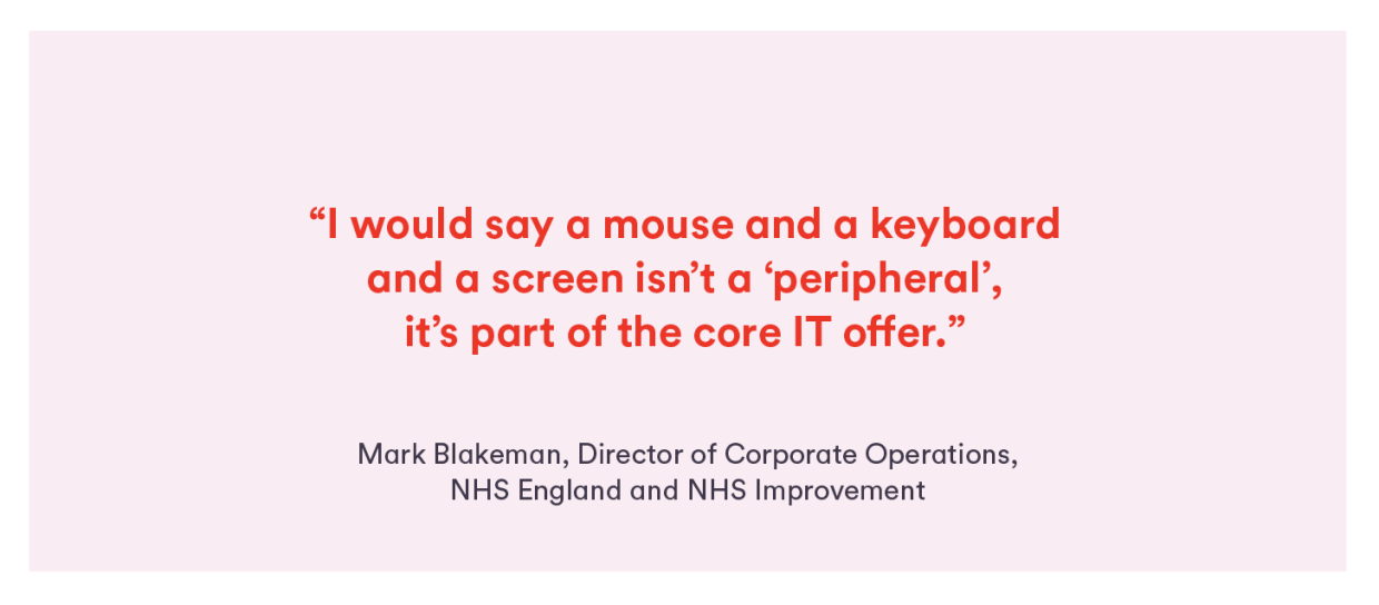 Quote from Mark Blakeman, NHS England: “I would say a mouse and a keyboard and a screen isn’t a ‘peripheral’, it’s part of the core IT offer.”
